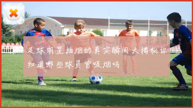 足球明星抽烟的真实瞬间大揭秘你知道哪些球员曾吸烟吗