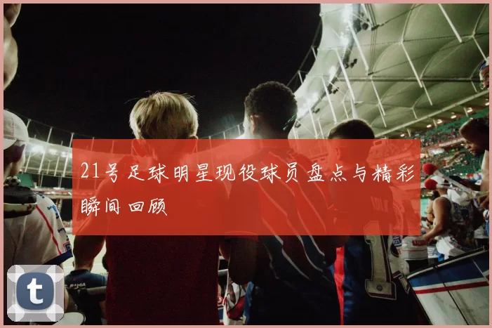 21号足球明星现役球员盘点与精彩瞬间回顾