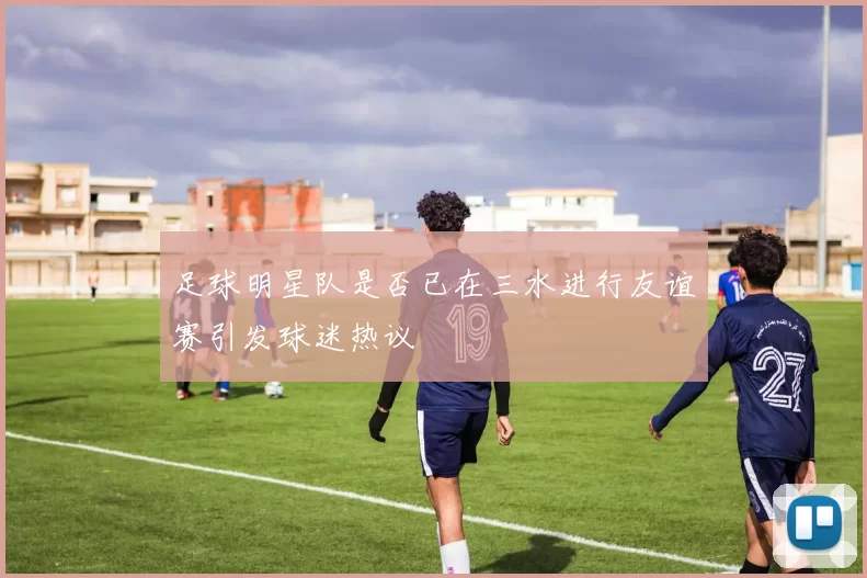 足球明星队是否已在三水进行友谊赛引发球迷热议
