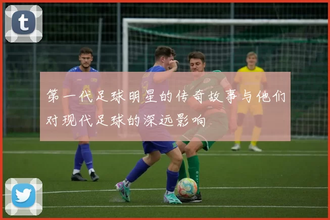 第一代足球明星的传奇故事与他们对现代足球的深远影响