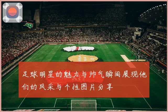 足球明星的魅力与帅气瞬间展现他们的风采与个性图片分享