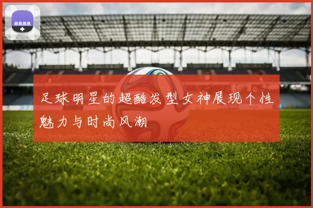 足球明星的超酷发型女神展现个性魅力与时尚风潮