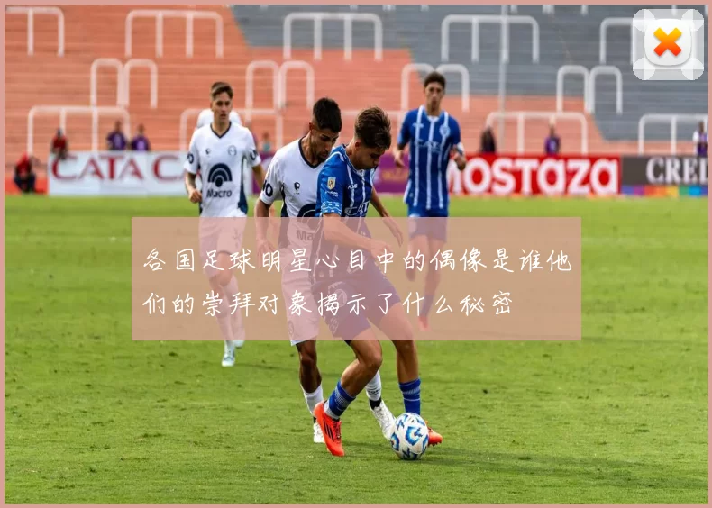 各国足球明星心目中的偶像是谁他们的崇拜对象揭示了什么秘密