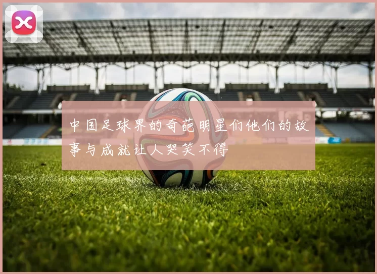 中国足球界的奇葩明星们他们的故事与成就让人哭笑不得