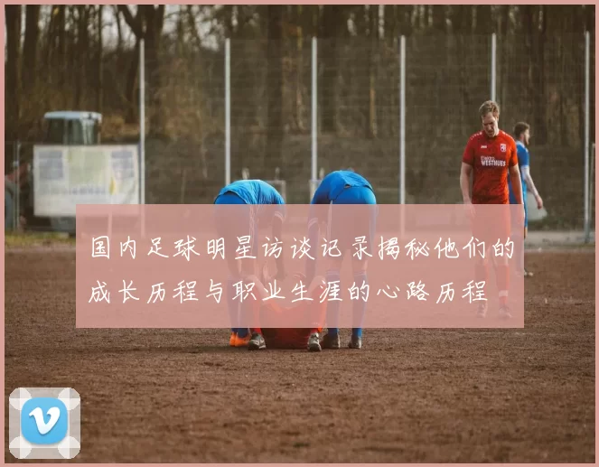 国内足球明星访谈记录揭秘他们的成长历程与职业生涯的心路历程