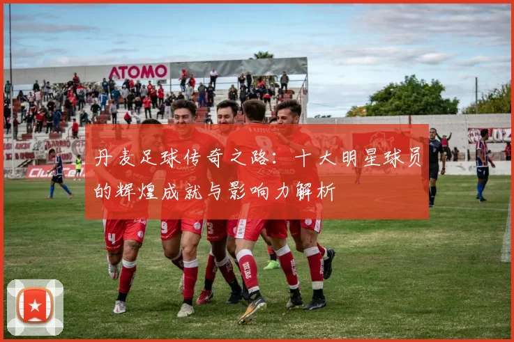丹麦足球传奇之路：十大明星球员的辉煌成就与影响力解析
