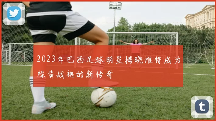 2023年巴西足球明星揭晓谁将成为绿黄战袍的新传奇