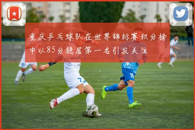 重庆乒乓球队在世界锦标赛积分榜中以85分稳居第一名引发关注