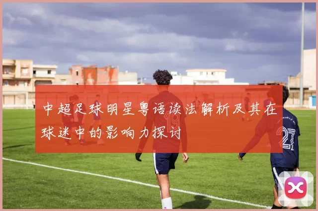 中超足球明星粤语读法解析及其在球迷中的影响力探讨