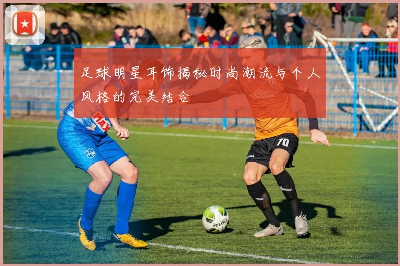 足球明星耳饰揭秘时尚潮流与个人风格的完美结合
