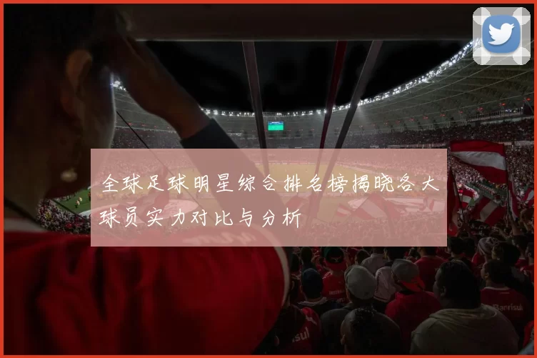 全球足球明星综合排名榜揭晓各大球员实力对比与分析