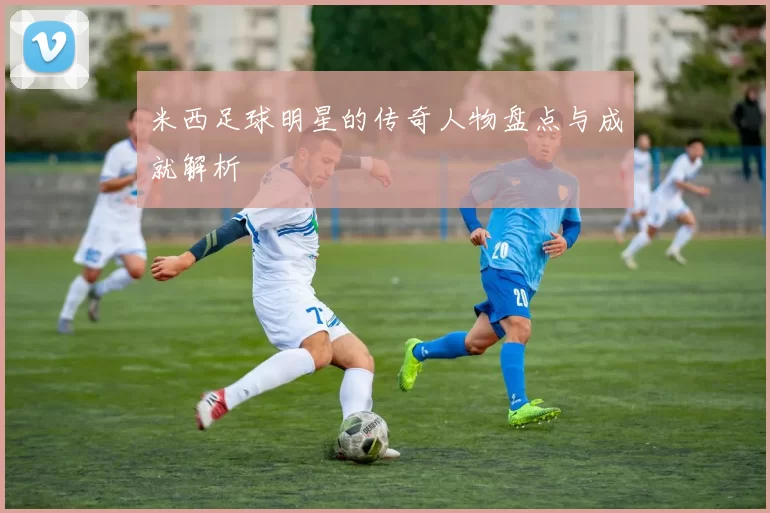 米西足球明星的传奇人物盘点与成就解析