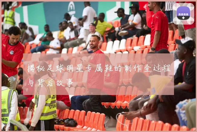 揭秘足球明星专属鞋的制作全过程与背后故事