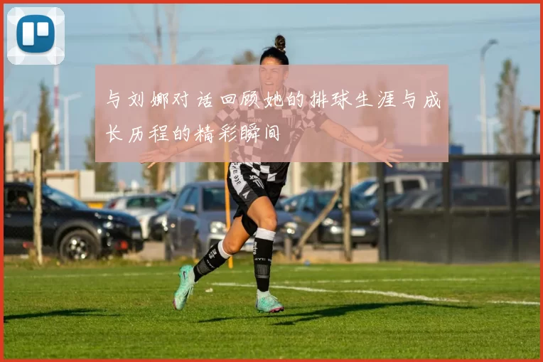与刘娜对话回顾她的排球生涯与成长历程的精彩瞬间