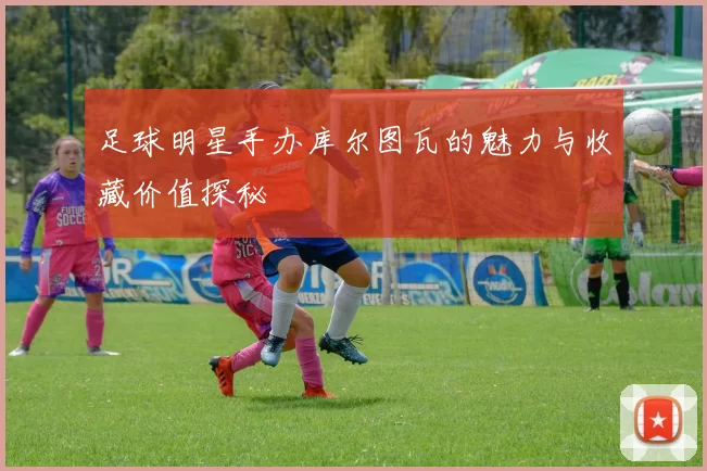 足球明星手办库尔图瓦的魅力与收藏价值探秘