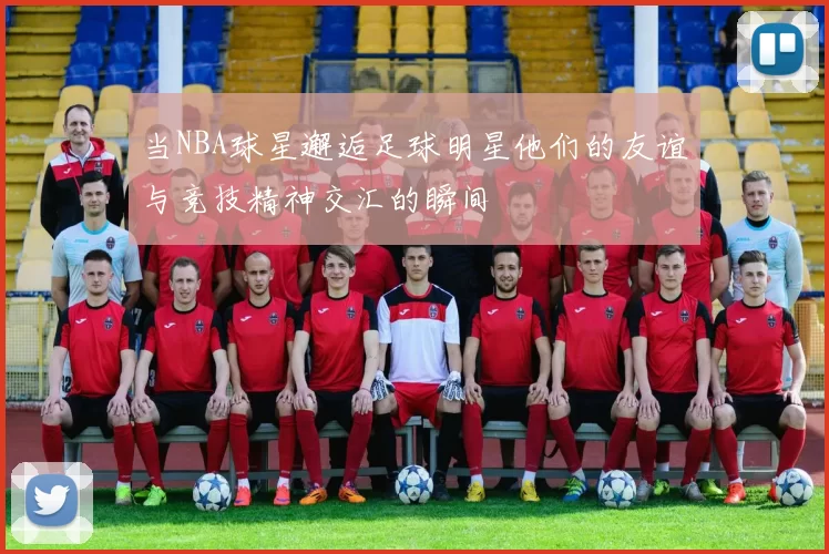 当NBA球星邂逅足球明星他们的友谊与竞技精神交汇的瞬间