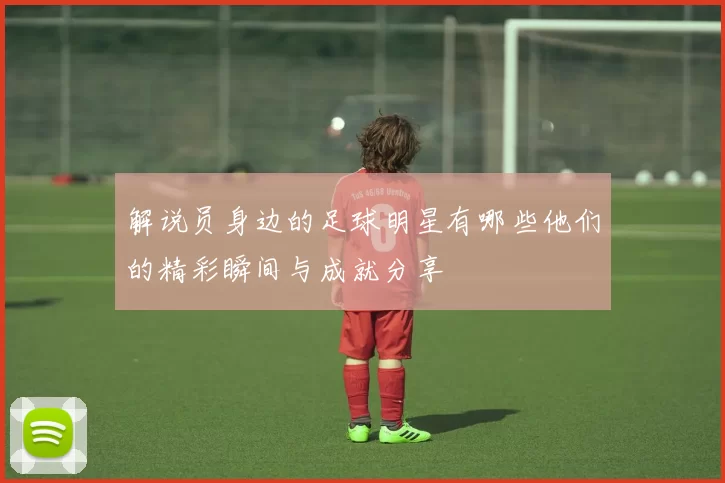 解说员身边的足球明星有哪些他们的精彩瞬间与成就分享