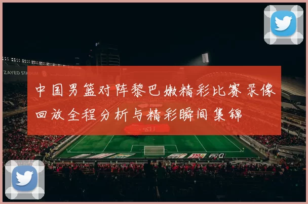 中国男篮对阵黎巴嫩精彩比赛录像回放全程分析与精彩瞬间集锦