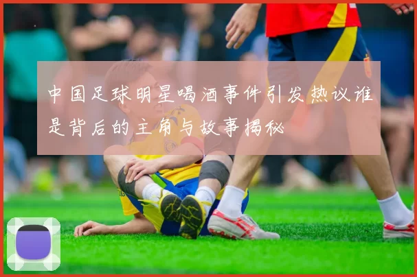 中国足球明星喝酒事件引发热议谁是背后的主角与故事揭秘
