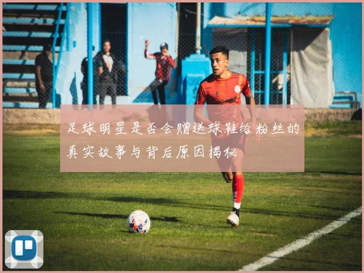 足球明星是否会赠送球鞋给粉丝的真实故事与背后原因揭秘