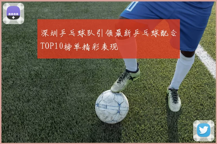 深圳乒乓球队引领最新乒乓球配合TOP10榜单精彩表现
