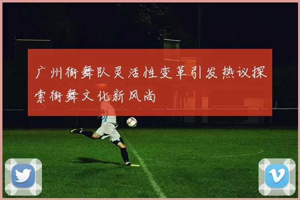 广州街舞队灵活性变革引发热议探索街舞文化新风尚