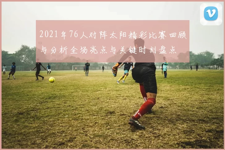 2021年76人对阵太阳精彩比赛回顾与分析全场亮点与关键时刻盘点