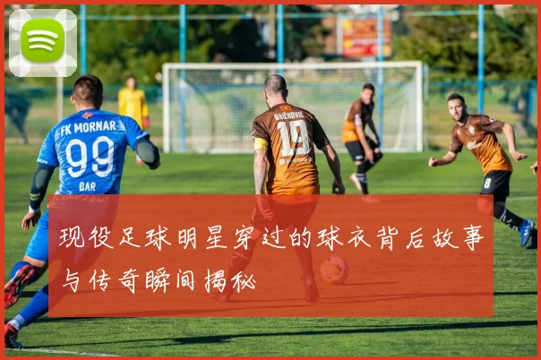 现役足球明星穿过的球衣背后故事与传奇瞬间揭秘