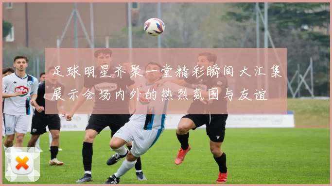 足球明星齐聚一堂精彩瞬间大汇集展示会场内外的热烈氛围与友谊