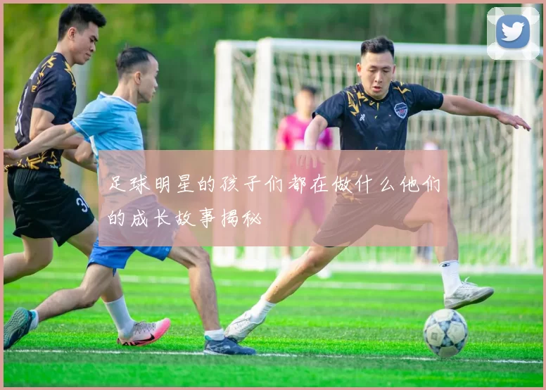 足球明星的孩子们都在做什么他们的成长故事揭秘