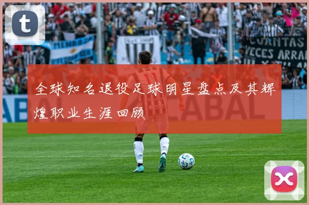 全球知名退役足球明星盘点及其辉煌职业生涯回顾