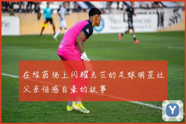 在绿茵场上闪耀光芒的足球明星让父亲倍感自豪的故事