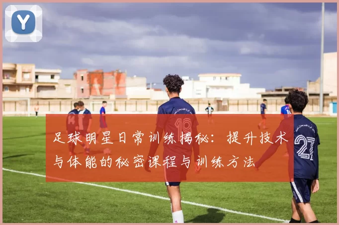 足球明星日常训练揭秘：提升技术与体能的秘密课程与训练方法