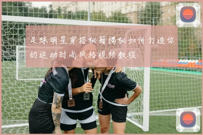 足球明星穿搭秘籍揭秘如何打造你的运动时尚风格视频教程