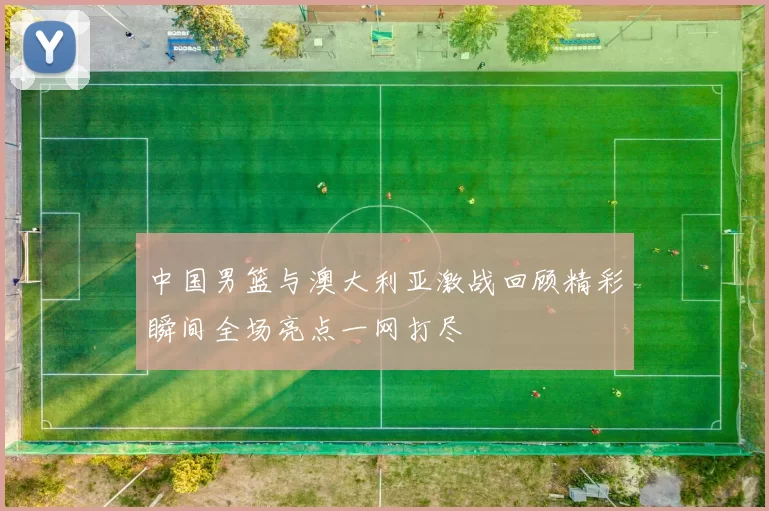 中国男篮与澳大利亚激战回顾精彩瞬间全场亮点一网打尽