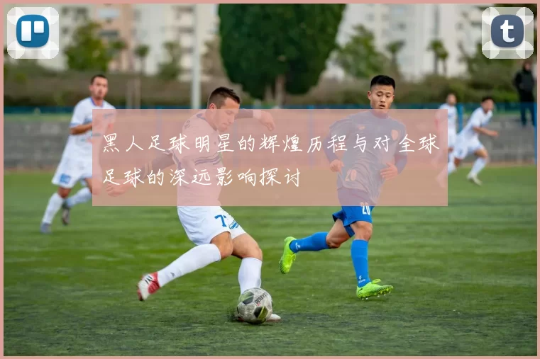 黑人足球明星的辉煌历程与对全球足球的深远影响探讨