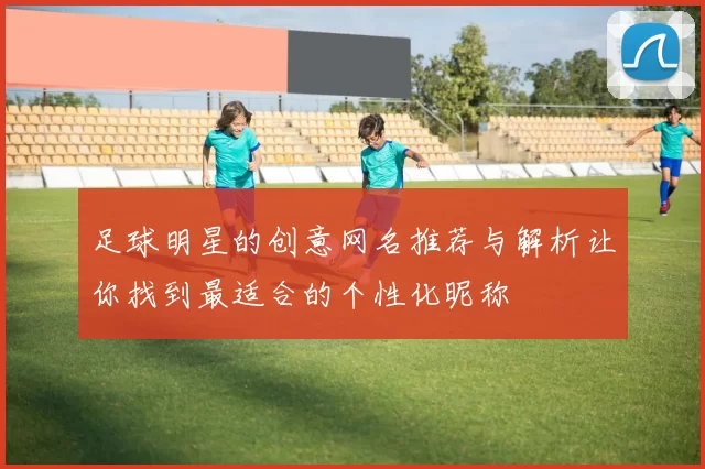 足球明星的创意网名推荐与解析让你找到最适合的个性化昵称