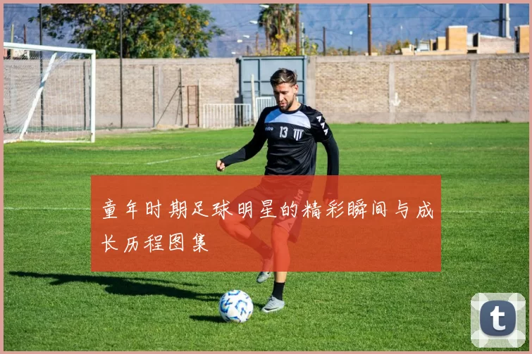 童年时期足球明星的精彩瞬间与成长历程图集