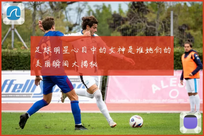 足球明星心目中的女神是谁她们的美丽瞬间大揭秘
