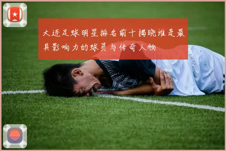 大连足球明星排名前十揭晓谁是最具影响力的球员与传奇人物