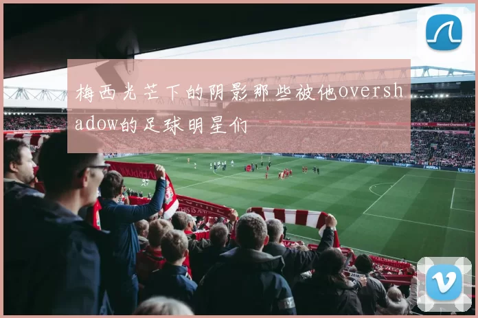梅西光芒下的阴影那些被他overshadow的足球明星们