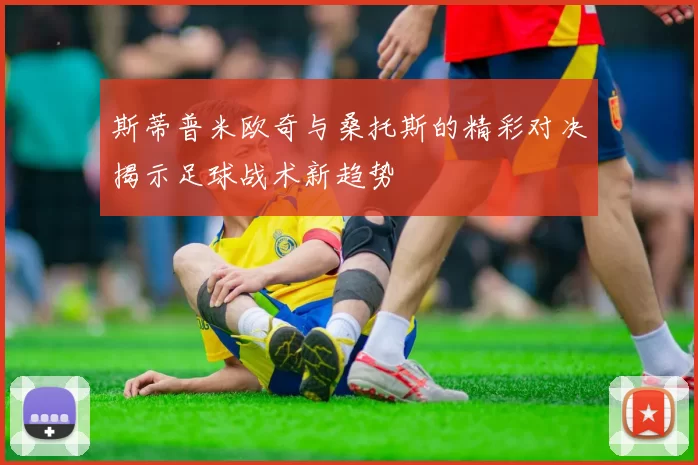 斯蒂普米欧奇与桑托斯的精彩对决揭示足球战术新趋势