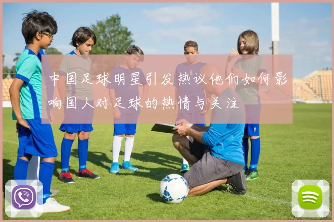 中国足球明星引发热议他们如何影响国人对足球的热情与关注