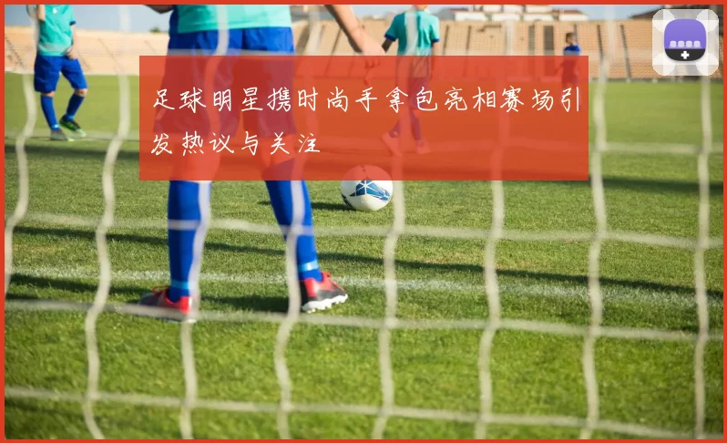 足球明星携时尚手拿包亮相赛场引发热议与关注