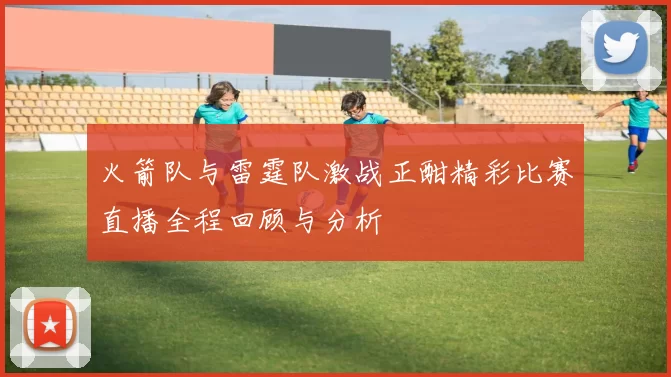 火箭队与雷霆队激战正酣精彩比赛直播全程回顾与分析