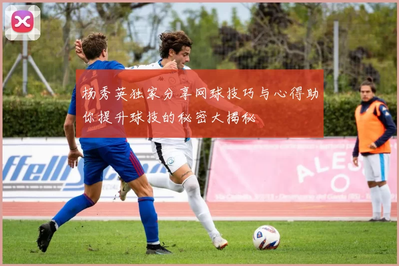 杨秀英独家分享网球技巧与心得助你提升球技的秘密大揭秘