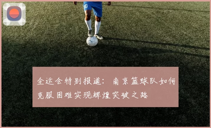 全运会特别报道：南京篮球队如何克服困难实现辉煌突破之路