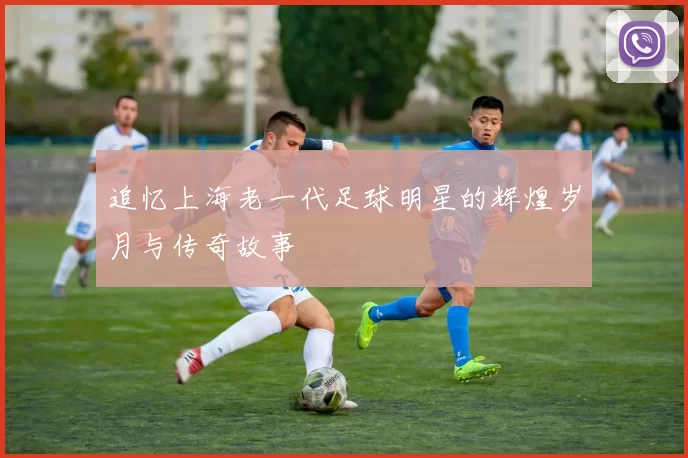 追忆上海老一代足球明星的辉煌岁月与传奇故事