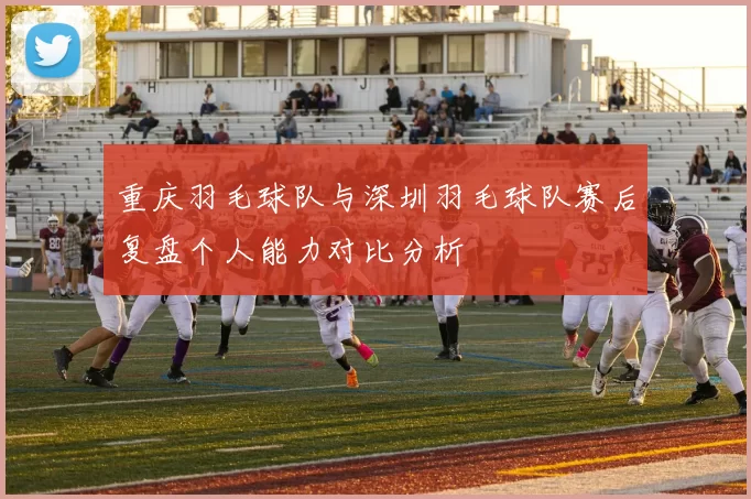 重庆羽毛球队与深圳羽毛球队赛后复盘个人能力对比分析
