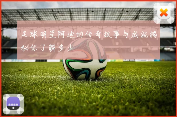 足球明星阿迪的传奇故事与成就揭秘你了解多少